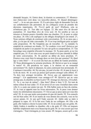 98
demandé Jacques, 16. Entrez donc, la réunion va commencer, 17. Montrez-
moi (faites-moi voir) donc vos nouvelles photos, 18. Quand déménagez-
vous? — Je ne sais pas encore. 19, Il a pris pour règle de demander l'avis de
ses collaborateurs (du personnel, de ses collègues) avant de prendre des
décisions importantes. 20. T'a-t-il parlé de moi? D'ailleurs, cela ne
m'intéresse pas. 21. Ton idée est logique. 22. Ma sœur rêve de devenir
journaliste. 23. Jean-Marc rêve de vivre seul. 24. En octobre je vais en
mission et Gaston pourra s'installer dans ma chambre. 25, Je peux te céder
ma place. 26. Elle a dû expliquer (a été obligée d'expliquer) son retard. 27,
Nous sommes obligés de continuer cette conversation, 28, Je ne peux pas y
aller, je n'ai pas de robe convenable. 29. Il est trop intelligent pour accepter
cette proposition. 30. Ne l'empêche pas de travailler. 31. La maladie l'a
empêché de continuer ses études. 32. Tu voudrais vivre seul? Qu'est-ce qui
t'empêche de parler à tes parents? Je suis sûr qu'ils te comprendront. 33. Ton
bavardage nous empêche d'écouter la musique. 34. Tu peux partir, je ne t'en
empêche pas, 35. Il est venu avec un petit retard et n'a pas entendu le début
de notre conversation. 36. Ils partent au début du mois prochain. 37.
Pourrez-vous venir faire le ménage deux ou trois fois par semaine? 38, Quel
âge a votre frère? — Il va avoir dix-huit ans au début de l'année prochaine.
39. Nous déménageons la semaine prochaine. 40. Qu'est-ce que tu as mangé
le matin? 41. Où prends-tu tes repas, à la maison ou au restaurant
universitaire? 42, Après le déjeuner, les amis continuent leur promenade. 43.
Continuez à travailler. 44, Ne crie pas, j'ai mal à la tête. 45, Je paie le loyer à
la fin du mois. 46. Je crois (je pense) qu'il pourra arranger cette affaire. 47.
Tu dois tout arranger toi-même. 48. Est-ce que cet appartement vous
arrange? / Cet appartement vous arrange-t-il? 49. Qu'est-ce qui ne vous
arrange pas, la chambre ou bien le prix? 50. Arrange tes cheveux, s'il te plaît.
51. Tu y vas tout de même? - Que faire? (Rien à faire !) 52. J'ai tout de
même refusé de leur céder. 53. Il est arrivé (il est venu s'installer) dans notre
ville il y a juste une année (un an). 54. Elle habite juste en face du cinéma.
55. Je vous ai apporté tous les livres nécessaires. 56, Je peux vous donner
toutes les informations nécessaires. 57. Est-ce que je peux (puis-je) vous être
utile? 58. Je vois que notre conversation n'a pas été inutile, 59. Vos conseils
ont été bien utiles. 60. Il est inutile de vous donner des conseils, vous ne les
suivez jamais. 61. Je sais qu'il l'aide souvent. 62. Adèle aide sa mère à
préparer le repas. 63. Il l'a fait avec l'aide de ses collègues. 64. Elle a du
goût, elle t'aidera à choisir la (une) robe. 65. Je ne connais pas ses goûts. 66.
Adèle t'aidera à meubler ta chambre, elle a du goût. 67. Elle est toujours
habillée simplement mais avec beaucoup de goût. 68. Je vous assure que tout
s'arrangera. / Tout s'arrangera, je vous assure. 69. Jacques, assure qu'il, a mis
 