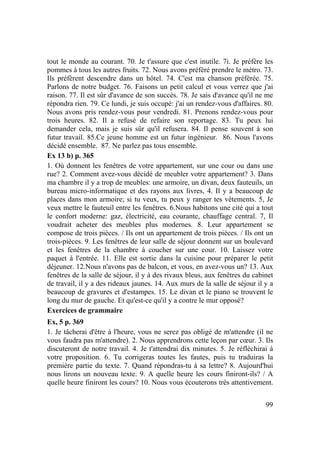 99
tout le monde au courant. 70. Je t'assure que c'est inutile. 7i. Je préfère les
pommes à tous les autres fruits. 72. Nous avons préféré prendre le métro. 73.
Ils préfèrent descendre dans un hôtel. 74. C'est ma chanson préférée. 75.
Parlons de notre budget. 76. Faisons un petit calcul et vous verrez que j'ai
raison. 77. Il est sûr d'avance de son succès. 78. Je sais d'avance qu'il ne me
répondra rien. 79. Ce lundi, je suis occupé: j'ai un rendez-vous d'affaires. 80.
Nous avons pris rendez-vous pour vendredi. 81. Prenons rendez-vous pour
trois heures. 82. Il a refusé de refaire son reportage. 83. Tu peux lui
demander cela, mais je suis sûr qu'il refusera. 84. Il pense souvent à son
futur travail. 85.Ce jeune homme est un futur ingénieur. 86. Nous l'avons
décidé ensemble. 87. Ne parlez pas tous ensemble.
Ex 13 b) p. 365
1. Où donnent les fenêtres de votre appartement, sur une cour ou dans une
rue? 2. Comment avez-vous décidé de meubler votre appartement? 3. Dans
ma chambre il y a trop de meubles: une armoire, un divan, deux fauteuils, un
bureau micro-informatique et des rayons aux livres, 4. Il y a beaucoup de
places dans mon armoire; si tu veux, tu peux y ranger tes vêtements. 5, Je
veux mettre le fauteuil entre les fenêtres. 6.Nous habitons une cité qui a tout
le confort moderne: gaz, électricité, eau courante, chauffage central. 7, Il
voudrait acheter des meubles plus modernes. 8. Leur appartement se
compose de trois pièces. / Ils ont un appartement de trois pièces. / Ils ont un
trois-pièces. 9. Les fenêtres de leur salle de séjour donnent sur un boulevard
et les fenêtres de la chambre à coucher sur une cour. 10. Laissez votre
paquet à l'entrée. 11. Elle est sortie dans la cuisine pour préparer le petit
déjeuner. 12.Nous n'avons pas de balcon, et vous, en avez-vous un? 13. Aux
fenêtres de la salle de séjour, il y à des rivaux bleus, aux fenêtres du cabinet
de travail, il y a des rideaux jaunes. 14. Aux murs de la salle de séjour il y a
beaucoup de gravures et d'estampes. 15. Le divan et le piano se trouvent le
long du mur de gauche. Et qu'est-ce qu'il y a contre le mur opposé?
Exercices de grammaire
Ex, 5 p. 369
1. Je tâcherai d'être à l'heure, vous ne serez pas obligé de m'attendre (il ne
vous faudra pas m'attendre). 2. Nous apprendrons cette leçon par cœur. 3. Ils
discuteront de notre travail. 4. Je t'attendrai dix minutes. 5. Je réfléchirai à
votre proposition. 6. Tu corrigeras toutes les fautes, puis tu traduiras la
première partie du texte. 7. Quand répondras-tu à sa lettre? 8. Aujourd'hui
nous lirons un nouveau texte. 9. A quelle heure les cours finiront-ils? / A
quelle heure finiront les cours? 10. Nous vous écouterons très attentivement.
 