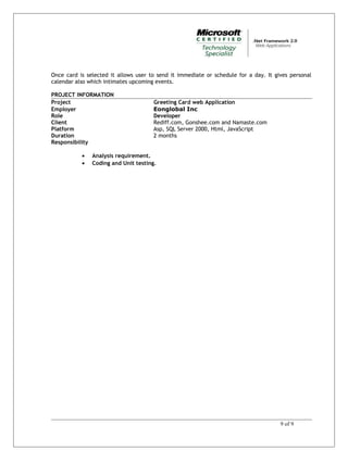 Once card is selected it allows user to send it immediate or schedule for a day. It gives personal
calendar also which intimates upcoming events.
PROJECT INFORMATION
Project Greeting Card web Application
Employer Eonglobal Inc
Role Developer
Client Rediff.com, Gonshee.com and Namaste.com
Platform Asp, SQL Server 2000, Html, JavaScript
Duration 2 months
Responsibility
• Analysis requirement.
• Coding and Unit testing.
9 of 9
 
