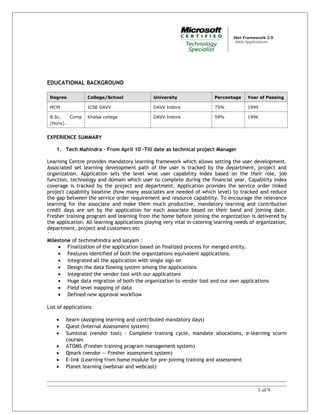 EDUCATIONAL BACKGROUND
Degree College/School University Percentage Year of Passing
MCM ICSE DAVV DAVV Indore 75% 1999
B.Sc. Comp
(Hons).
Khalsa college DAVV Indore 59% 1996
EXPERIENCE SUMMARY
1. Tech Mahindra – From April 10 –Till date as technical project Manager
Learning Centre provides mandatory learning framework which allows setting the user development.
Associated set learning development path of the user is tracked by the department, project and
organization. Application sets the level wise user capability index based on the their role, job
function, technology and domain which user to complete during the financial year. Capability index
coverage is tracked by the project and department. Application provides the service order linked
project capability baseline (how many associates are needed of which level) to tracked and reduce
the gap between the service order requirement and resource capability. To encourage the relevance
learning for the associate and make them much productive, mandatory learning and contribution
credit days are set by the application for each associate based on their band and joining date.
Fresher training program and learning from the home before joining the organization is delivered by
the application. All learning applications playing very vital in catering learning needs of organization,
department, project and customers etc
`
Milestone of techmahindra and satyam :
• Finalization of the application based on finalized process for merged entity.
• Features identified of both the organizations equivalent applications.
• Integrated all the application with single sign on
• Design the data flowing system among the applications
• Integrated the vendor tool with our applications
• Huge data migration of both the organization to vendor tool and our own applications
• Field level mapping of data
• Defined new approval workflow
List of applications
• Ilearn (Assigning learning and contributed mandatory days)
• Quest (Internal Assessment system)
• Sumtotal (vendor tool) – Complete training cycle, mandate allocations, e-learning scorm
courses
• ATOMS (Fresher training program management system)
• Qmark (vendor -- Fresher assessment system)
• E-link (Learning from home module for pre-joining training and assessment
• Planet learning (webinar and webcast)
3 of 9
 