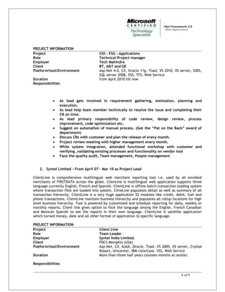 PROJECT INFORMATION
Project CIO – ESG - Applications
Role Technical Project manager
Employer Tech Mahindra
Client BT, A&T and GE
Platform/tool/Environment Asp.Net 4.0, C#, Oracle 11g, Toad, VS 2010, IIS server, SSRS,
SQL server 2008, VSS, TFS, Web Service
Duration from April 2010 till now
Responsibilities
• As lead gets involved in requirement gathering, estimation, planning and
execution.
• As lead help team member technically to resolve the issue and completing their
CR on time.
• As lead primary responsibility of code review, design review, process
improvement, code optimization etc.
• Suggest on automation of manual process. (Got the “Pat on the Back” award of
department)
• Discuss CRs with customer and plan the release of every month.
• Project review meeting with higher management every month.
• While system integration, attended functional workshop with customer and
verifying ,validating existing processes and functionality on vendor tool
• Face the quality audit, Team management, People management
2. Syntel Limited – From April 07 – Mar 10 as Project Lead
ClientLine is comprehensive multilingual web merchant reporting tool i.e. used by all enrolled
merchants of FIRSTDATA across the globe. ClienLine is multilingual web application supports three
language currently English, French and Spanish. ClientLine is offline batch transaction loading system
where transaction files are loaded into system. ClineLine populates detail as well as summary of all
transaction hierarchy. ClientLine is a very huge application 52 modules like credit, debit, fuel and
phone transactions. ClientLine maintain business hierarchy and populates all rollup locations for high
level business hierarchy. Tool is powered by customized and schedule reporting for daily, weekly or
monthly reports. Client line gives option to flick the language among the English, French Canadian
and Mexican Spanish to see the reports in their own language. ClientLine is satellite application
which turned money, date and all other format of application to specific language.
PROJECT INFORMATION
Project Client Line
Role Team Leader
Employer Syntel India Limited.
Client FDCS Memphis (USA)
Platform/tool/Environment Asp.Net, C#, AJAX, Oracle, Toad, VS 2005, IIS server, Crystal
Report, Unicenter, IBM clearCase, VSS, Web Service
Duration More than three half years (sixteen months at onsite)
Responsibilities
4 of 9
 