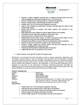 • Prepare a system migration proposal plan to migrate existing system into new
.Net technology for multicultural support en-us, fr-ca and es-mx.
• Reverse engineering of existing system for requirement gathering.
• Prepare a requirement understanding document for sing off.
• Prepare HLD, LLD, UTP and System integration test plan.
• Used N- Tier architecture presentation, business and data layer for make it most
maintainable system.
• Create web services to interact with other systems and consume in our
application too.
• Made application Ajax enabled to make it highly efficient and scalable.
• Transaction search made Ajax enabled to make search fast.
• Used asynchronous method call for heavy operation.
• Implemented security token system. It checks encrypted security token via win
socket call for each user that is generated by security system.
• Prepared three different resource files for all system key words translations.
• Moved test data from production system to dev and QA system.
• Create a change request for moving system into QA and Production via CA
unicenter integrated tool of IBM clear case.
• Prepare QA and Production implementation instructions
• Support QA and UAT for production move sing off.
3. Syntel Limited – From April 07 to March 10 Project Lead
MIS Extract is an automated merchant information extractor windows application. Application uses
all different oracle schemas to pull the merchant, their hierarchy and log information. Fetched
information processed and then load into final MDB. Final MDB data is used as statistical information
business purposes and other data used for merchant billing. Final MDB is accessed by any business
person through web Dashboard interface. MIS application is fully automated application and is
designed in a way that no user intervention is required. Application generates, load MDB into
Dashboard system and intimate business through mail. Business uses windows authenticated user web
system Dashboard to access secured merchant information of MDB through.
PROJECT INFORMATION
Project MIS Extract
Role Team Leader
Employer Syntel India Limited.
Client FDCS Memphis (USA)
Platform windows and web application, C#, Oracle, Toad, Visual studio
2005, Ms Access, asp.net , Unicenter, IBM clearCase, VSS
Duration More than two and half years (two months at onsite)
Responsibility
• Prepare HLD, LLD, UTP and System integration test plan.
• Used asynchronous method call for heavy data call operation.
• Load flat file through oracle loader and intimate system for execution.
• Used jet engine for compact and repair final mdb.
• Create change request for moving system into QA and Production.
5 of 9
 