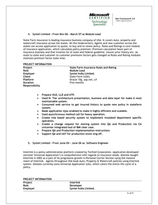 4. Syntel Limited – From Nov 06 – March 07 as Module Lead
State Farm insurance is leading insurance business company of USA. It covers Auto, property and
watercraft insurance across the states. All the Underwriters, Agents and new customer across the
states can access application to quote, to buy and to renew policy. Rules and Ratings is core module
of insurance application, which calculates policy premium. Premium calculation heart part of
insurance business and that involves lot of state and federal guideline, insurer prior history etc. As
state to state and customer to customer premiums factors gets changed so Rules and Rating modules
maintain premium factor state-wise.
PROJECT INFORMATION
Project State Farm Insurance Rules and Rating
Role Module Lead
Employer Syntel India Limited.
Client State Farm (USA).
Platform Oracle 10g, asp.net, c#
Duration Five months
Responsibility
• Prepare HLD, LLD and UTP.
• Used N- Tier architecture presentation, business and data layer for make it most
maintainable system.
• Consumed web service to get insured history to quote new policy in statefarm
system.
• Made application Ajax enabled to make it highly efficient and scalable.
• Used asynchronous method call for heavy operation.
• Create role based security system to implement insolated department specific
operation.
• Create a change request for moving system into QA and Production via CA
unicenter integrated tool of IBM clear case.
• Prepare QA and Production implementation instructions
• Support QA and UAT for production move sing off.
5. Syntel Limited – From June 04 – June 06 as Software Engineer
Interlink is a policy administration platform created by Tenfold Corporation. Application developed
(termed "Universal Application") is comprehensive with regards to insurance needs. Allstate bought
Interlink in 2002 as a part of its progressive growth in Personal Carrier Section vying the massive
reach of Interlink. Agents throughout USA book Auto, Property & Watercraft policies using Interlink
system. Allstate currently owns Universal Application (UA), which caters the entire life cycle of a
policy.
PROJECT INFORMATION
Project Interlink
Role Developer
Employer Syntel India Limited.
6 of 9
 