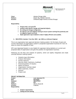 Client Allstate Chicago (USA).
Platform Oracle 10g, Tenfold, Interlink.
Duration 24 Months (Eight months at onsite Chicago)
Responsibility
• Prepare HLD, LLD and UTP.
• Analysis state specific change and impacted objects.
• Do coding and change configuration.
• Do rigorous unit and negative testing to ensure system working fine positively and
no negative impact occurred.
• Made application Ajax enabled to make it highly efficient and scalable.
6. IDBI INTECH, Mumbai– From Dec 2003 – Apr 2004 as a Software Engineer
This is an organization loan approval decision-making system. On the basis of past and
current information of organization system is projected organization business for next 10
years to check the eligibility of loan
KFC Loan Appraisal System is very helpful for appraiser doing statistics on current and
proposed data of organization and gets the position of organization business.
Following are the flow and module of systems, which are tightly integrated and made
concrete decision making system
• Industry type information
• Product information
• Human resource
• Security (land, machinery, building)
• Financial position of industry
• Means of finance
• Organization member detail
• Other expenses, income
• Account
• Project cost
PROJECT INFORMATION
Project Loan Appraisal SYS
Role Developer
Employer IDBI INTECH
Client KFC
Platform VB 6.0, Oracle 8i
Duration 5 Months
Responsibility
• Analysis requirement.
• Coding and Unit testing.
7 of 9
 