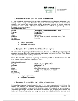 7. Eonglobal – From May 2000 – July 2000 as Software engineer
ICS is an integration community system. ICS have all major features of community portals like Club,
message boards, E-group, Links, Photos and many more. Any community can meet and share their
thoughts, idea, photos, and links at here. System is moderator oriented so without moderator
permission no one can join the club or community. All messages and texts are gone through schedule
or manual administrative checks.
PROJECT INFORMATION
Project Integrated Community System (ICS)
Employer Eonglobal Inc
Role Developer
Client Rediff.com
Platform Asp, SQL Server 2000, Html, JavaScript, VB 6.0, Com
Duration 3 months
Responsibility
• Analysis requirement.
• Coding and Unit testing.
8. Eonglobal – From April 2000 – May 2000 as Software engineer
GC admin tool is the greeting card administration tool. This tool is used by Eonglobal greeting card
customers. With the help of this tool GC customers can manage the category of cards, cards, header
and footer etc for their site into Eonglobal location.
Before that tool all the requests of any change or something need to be done by a developer. But
after this tool customers were to change it any time.
PROJECT INFORMATION
Project GC [Greeting Card] Admin Tool
Employer Eonglobal Inc
Role Developer
Client Rediff.com, Gonshee.com and Namaste.com
Platform Asp, SQL Server 2000, Html, JavaScript
Duration 2 month
Responsibility
• Analysis requirement.
• Coding and Unit testing.
9. Eonglobal – From Mach 2000 – April 2000 as Software engineer
Enogloabal greeting card web application i.e. used by their business partners and other clients like
nameste.com and rediff.com. Englobal had very good collection of cultural cards. Application had
different card category like wedding, Diwali, Christmas etc and different cards for specific category.
Application takes header and footer of client and incorporates into our application’s header and
footer part. Request for greeting card brings user to our site and allows him/her to choose card.
8 of 9
 