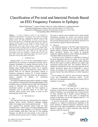 Classification of Pre-ictal and Interictal Periods Based
on EEG Frequency Features in Epilepsy
Bharat K Karumuri1 *
, Ioannis Vlachos2
, Rui Liu2
, Joshua Adkinson2
, Leonidas Iasemidis1
1
Biomedical Engineering, Louisiana Tech University, Ruston, LA 71272, USA
2
Department of Mathematics, Louisiana Tech University, Ruston, LA 71272, USA
*
Corresponding author: bkk005@latech.edu
Abstract – A seizure prediction system has the potential to
significantly help patients with epilepsy. For a seizure forecasting
system to work effectively, computational algorithms must reliably
identify periods with high probability of seizure occurrence. We
herein report results of a classification approach based on machine
learning of EEG features in the frequency domain and aimed at
differentiating between pre-ictal (close to seizure onsets) and
interictal (far away from seizures onset) periods in long-term
intracranial EEG recordings from the brain of 5 epileptic dogs.
Evaluation of performance by the area under the ROC curve ranged
from 0.84 to 0.96 in four dogs, while for the fifth dog was
considerably less (0.55), resulting to a global value of 0.87 across
dogs. These results offer supporting evidence that seizures may be
predictable with a proper analysis of the EEG.
I. INTRODUCTION
Epilepsy affects 1% to 2% of the world population and is
characterized by occurrence of spontaneous seizures, that is,
temporary disturbances of ongoing electrical activity of the
brain [1]. For many epilepsy patients, treatment with anti-
epileptic drugs (AEDs) prevents seizures but is typically
accompanied with side effects. Furthermore, in 20% to 40% of
patients AEDs are not effective and patients continue to
experience spontaneous seizures [2]. A seizure prediction
system bundled with timely intervention has the potential to
improve treatment of epilepsy via closed-loop
neuromodulation.
We employed traditional signal analysis methods to estimate
from segments of multichannel electroencephalographic (EEG)
recordings values of coherence between brain sites and spectral
entropy at individual sites. Subsequently we used linear
discriminant analysis to classify the EEG segments as
temporally close to (pre-ictal states) or far away from
(interictal states) seizures (ictal states) in terms of their
determined pre-ictality scores.
II. METHODOLOGY
A. Data
The long-term EEG data were obtained from the American
Epilepsy Society Seizure Prediction Challenge database
(https://www.kaggle.com/c/seizure-prediction/data). EEGs
were acquired from electrodes placed inside the brain
(intracranial EEG – iEEG) using a 16 channel ambulatory EEG
recording system. (Dogs numbered 1 to 4 had all 16 channels
of data available, while Dog 5 had only 15.) The sampling
frequency was 400 Hz. For each animal, 2 sets of data are
provided: pre-ictal periods (tens of minutes in duration) one
hour prior to seizures onset excluding the five minute periods
immediately preceding the seizure, and interictal periods
(hours in duration) from at least one week away from seizures.
Pre-ictal and interictal periods were provided in the form of 10
min consecutive epochs of data for each animal.
B. Measures
Two traditional measures of the EEG signal characteristics
in the frequency domain are the coherence function and
spectral entropy. Coherence determines the strength of the
linear association between two signals at particular
frequencies. Spectral entropy is used to measure the disorder or
uncertainty hidden in the spectrum of a signal.
1) Coherence (Coh): Coherence is a quantitative measure of
the linear dependency between two signals, in our case EEG
signals recorded from two sites in the brain. High coherence
between EEG signals recorded at different sites implies high
connectivity between these sites. The coherence function is
obtained by normalization of the cross-power spectrum by the
signals’ auto-power spectra and its magnitude is used to
measure the strength of the interaction between signal, while
its phase denotes their phase difference at certain frequencies
[3].
For two signals ‫ݔ‬ሺ‫ݐ‬ሻ and ‫ݕ‬ሺ‫ݐ‬ሻ, with cross-power spectrum
‫ܥ‬௫௬ሺ݂ሻ and corresponding auto-power spectra ‫ܥ‬௫௫ሺ݂ሻ
and ‫ܥ‬௬௬ሺ݂ሻ, the magnitude squared coherence function ሺȞሻ at a
frequency ݂ is given by
Ȟ௫௬
ଶ ሺ݂ሻ ൌ
ห‫ܥ‬௫௬ሺ݂ሻห
ଶ
‫ܥ‬௫௫ሺ݂ሻ‫ܥ‬௬௬ሺ݂ሻ
Ǥ
Coherence values are in the range of 0 to 1, where 0 at a
frequency f means that the corresponding components of the
signals of frequency f are uncorrelated, and 1 means that they
are fully correlated with a possible constant difference in
amplitude and phase shift. In this study, we estimated the
average of coherences over the full frequency band (0.5 – 50
Hz) for each pair of channels.
2) Spectral Entropy ሺܵ‫ܧ‬ሻ: Spectral entropy measures the
complexity of a signal by considering the amplitudes of the
power spectrum at different frequencies normalized by the
total power of the signal as probabilities, and then calculating
Shannon’s entropy [4]. It attains maximum value when the
spectrum is flat. ܵ‫ܧ‬ is given by
ܵ‫ܧ‬ ൌ െ
σ ܲ௙ Ž‘‰ ܲ௙
Ž‘‰ሺܰሻ
ǡ
2016 32nd Southern Biomedical Engineering Conference
978-1-5090-2133-8/16 $31.00 © 2016 IEEE
DOI 10.1109/SBEC.2016.9
9
 
