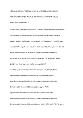 %2BAND%2BPRESDIENT%2BCLINTON%2B-%2BAND%2BOLGA%2BMEEMSAA
%2BAND%2BSANJAY%2BSANJAY%2B-MAFIA%2BPLUS%2BIIT%2BMEANS.jpg"
width="1299" height="661" />
<a href="https://lednichenkoolgashulman.wordpress.com/2016/05/20/lice-prove-that-
pizza-can-be-both-healthy-and-delicious-sonia-ashraf-staff-writer-because-who-
wouldnt-want-a-g-uilt-free-pizza-observe-a-guilt-free-pizza-observe-a-guilt-free-pizza-
ive-said-it/def64-olga2bshulman2blednihenko2bsanjay2bdutt2bajay2bmishra2band2b-
2bajay2bmishra2b-sonia2b-2bfarzana2b-2bolga2b-2bkatrina2b-2bdhoni2b-
2btha2bwood2b-2bnumer2b102bdesign2bcom/#main" rel="attachment wp-att-
16202"><img class="alignnone size-full wp-image-16202"
src="https://lednichenkoolgashulman.files.wordpress.com/2016/05/def64-
olga2bshulman2blednihenko2bsanjay2bdutt2bajay2bmishra2band2b-
2bajay2bmishra2b-sonia2b-2bfarzana2b-2bolga2b-2bkatrina2b-2bdhoni2b-
2btha2bwood2b-2bnumer2b102bdesign2bcom.jpg" alt="def64-
olga2bshulman2blednihenko2bsanjay2bdutt2bajay2bmishra2band2b-
2bajay2bmishra2b-sonia2b-2bfarzana2b-2bolga2b-2bkatrina2b-2bdhoni2b-
2btha2bwood2b-2bnumer2b102bdesign2bcom" width="1176" height="649" /></a> <a
 