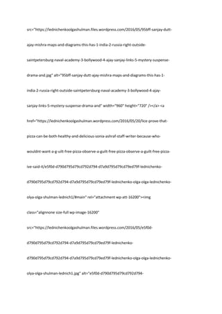 src="https://lednichenkoolgashulman.files.wordpress.com/2016/05/95bff-sanjay-dutt-
ajay-mishra-maps-and-diagrams-this-has-1-india-2-russia-right-outside-
saintpetersburg-naval-academy-3-bollywood-4-ajay-sanjay-links-5-mystery-suspense-
drama-and.jpg" alt="95bff-sanjay-dutt-ajay-mishra-maps-and-diagrams-this-has-1-
india-2-russia-right-outside-saintpetersburg-naval-academy-3-bollywood-4-ajay-
sanjay-links-5-mystery-suspense-drama-and" width="960" height="720" /></a> <a
href="https://lednichenkoolgashulman.wordpress.com/2016/05/20/lice-prove-that-
pizza-can-be-both-healthy-and-delicious-sonia-ashraf-staff-writer-because-who-
wouldnt-want-a-g-uilt-free-pizza-observe-a-guilt-free-pizza-observe-a-guilt-free-pizza-
ive-said-it/e5f0d-d790d795d79cd792d794-d7a9d795d79cd79ed79f-lednichenko-
d790d795d79cd792d794-d7a9d795d79cd79ed79f-lednichenko-olga-olga-lednichenko-
olya-olga-shulman-lednich1/#main" rel="attachment wp-att-16200"><img
class="alignnone size-full wp-image-16200"
src="https://lednichenkoolgashulman.files.wordpress.com/2016/05/e5f0d-
d790d795d79cd792d794-d7a9d795d79cd79ed79f-lednichenko-
d790d795d79cd792d794-d7a9d795d79cd79ed79f-lednichenko-olga-olga-lednichenko-
olya-olga-shulman-lednich1.jpg" alt="e5f0d-d790d795d79cd792d794-
 
