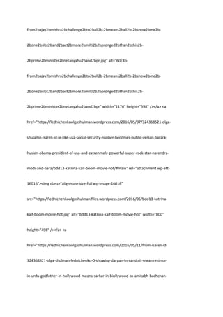 from2bajay2bmishra2bchallenge2bto2ball2b-2bmeans2ball2b-2bshow2bme2b-
2bone2bslot2band2bact2bmore2bmilti2b2bpronged2bthan2bthis2b-
2bprime2bminister2bnetanyahu2band2bpr.jpg" alt="60c3b-
from2bajay2bmishra2bchallenge2bto2ball2b-2bmeans2ball2b-2bshow2bme2b-
2bone2bslot2band2bact2bmore2bmilti2b2bpronged2bthan2bthis2b-
2bprime2bminister2bnetanyahu2band2bpr" width="1176" height="598" /></a> <a
href="https://lednichenkoolgashulman.wordpress.com/2016/05/07/324368521-olga-
shulamn-isareli-id-ie-like-usa-social-security-nunber-becomes-public-versus-barack-
husien-obama-president-of-usa-and-extrenmely-powerful-super-rock-star-narendra-
modi-and-bara/bdd13-katrina-kaif-boom-movie-hot/#main" rel="attachment wp-att-
16016"><img class="alignnone size-full wp-image-16016"
src="https://lednichenkoolgashulman.files.wordpress.com/2016/05/bdd13-katrina-
kaif-boom-movie-hot.jpg" alt="bdd13-katrina-kaif-boom-movie-hot" width="800"
height="498" /></a> <a
href="https://lednichenkoolgashulman.wordpress.com/2016/05/11/from-isareli-id-
324368521-olga-shulman-lednichenko-0-showing-darpan-in-sanskrit-means-mirror-
in-urdu-godfather-in-hollywood-means-sarkar-in-biollywood-to-amitabh-bachchan-
 