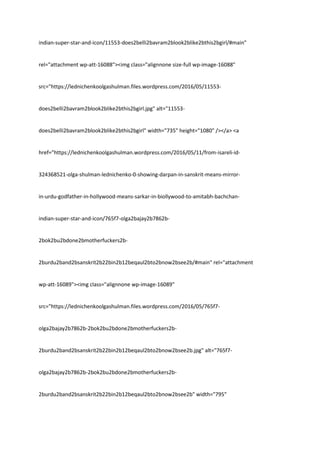 indian-super-star-and-icon/11553-does2belli2bavram2blook2blike2bthis2bgirl/#main"
rel="attachment wp-att-16088"><img class="alignnone size-full wp-image-16088"
src="https://lednichenkoolgashulman.files.wordpress.com/2016/05/11553-
does2belli2bavram2blook2blike2bthis2bgirl.jpg" alt="11553-
does2belli2bavram2blook2blike2bthis2bgirl" width="735" height="1080" /></a> <a
href="https://lednichenkoolgashulman.wordpress.com/2016/05/11/from-isareli-id-
324368521-olga-shulman-lednichenko-0-showing-darpan-in-sanskrit-means-mirror-
in-urdu-godfather-in-hollywood-means-sarkar-in-biollywood-to-amitabh-bachchan-
indian-super-star-and-icon/765f7-olga2bajay2b7862b-
2bok2bu2bdone2bmotherfuckers2b-
2burdu2band2bsanskrit2b22bin2b12beqaul2bto2bnow2bsee2b/#main" rel="attachment
wp-att-16089"><img class="alignnone wp-image-16089"
src="https://lednichenkoolgashulman.files.wordpress.com/2016/05/765f7-
olga2bajay2b7862b-2bok2bu2bdone2bmotherfuckers2b-
2burdu2band2bsanskrit2b22bin2b12beqaul2bto2bnow2bsee2b.jpg" alt="765f7-
olga2bajay2b7862b-2bok2bu2bdone2bmotherfuckers2b-
2burdu2band2bsanskrit2b22bin2b12beqaul2bto2bnow2bsee2b" width="795"
 