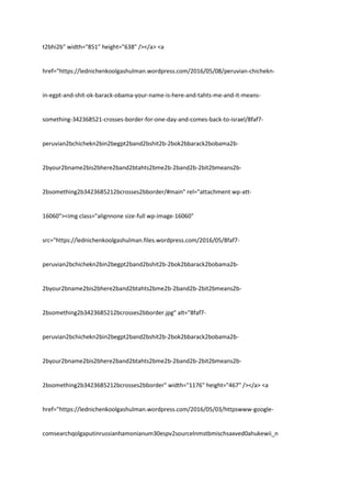 t2bhi2b" width="851" height="638" /></a> <a
href="https://lednichenkoolgashulman.wordpress.com/2016/05/08/peruvian-chichekn-
in-egpt-and-shit-ok-barack-obama-your-name-is-here-and-tahts-me-and-it-means-
something-342368521-crosses-border-for-one-day-and-comes-back-to-israel/8faf7-
peruvian2bchichekn2bin2begpt2band2bshit2b-2bok2bbarack2bobama2b-
2byour2bname2bis2bhere2band2btahts2bme2b-2band2b-2bit2bmeans2b-
2bsomething2b3423685212bcrosses2bborder/#main" rel="attachment wp-att-
16060"><img class="alignnone size-full wp-image-16060"
src="https://lednichenkoolgashulman.files.wordpress.com/2016/05/8faf7-
peruvian2bchichekn2bin2begpt2band2bshit2b-2bok2bbarack2bobama2b-
2byour2bname2bis2bhere2band2btahts2bme2b-2band2b-2bit2bmeans2b-
2bsomething2b3423685212bcrosses2bborder.jpg" alt="8faf7-
peruvian2bchichekn2bin2begpt2band2bshit2b-2bok2bbarack2bobama2b-
2byour2bname2bis2bhere2band2btahts2bme2b-2band2b-2bit2bmeans2b-
2bsomething2b3423685212bcrosses2bborder" width="1176" height="467" /></a> <a
href="https://lednichenkoolgashulman.wordpress.com/2016/05/03/httpswww-google-
comsearchqolgaputinrussianhamonianum30espv2sourcelnmstbmischsaxved0ahukewii_n
 
