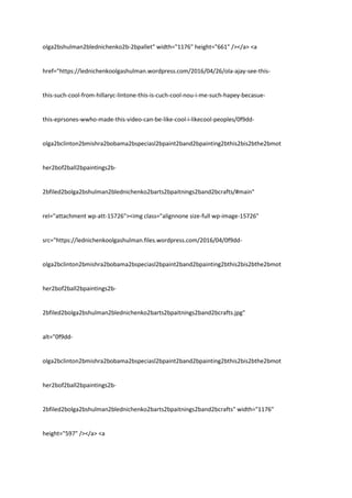 olga2bshulman2blednichenko2b-2bpallet" width="1176" height="661" /></a> <a
href="https://lednichenkoolgashulman.wordpress.com/2016/04/26/ola-ajay-see-this-
this-such-cool-from-hillaryc-lintone-this-is-cuch-cool-nou-i-me-such-hapey-becasue-
this-eprsones-wwho-made-this-video-can-be-like-cool-i-likecool-peoples/0f9dd-
olga2bclinton2bmishra2bobama2bspeciasl2bpaint2band2bpainting2bthis2bis2bthe2bmot
her2bof2ball2bpaintings2b-
2bfiled2bolga2bshulman2blednichenko2barts2bpaitnings2band2bcrafts/#main"
rel="attachment wp-att-15726"><img class="alignnone size-full wp-image-15726"
src="https://lednichenkoolgashulman.files.wordpress.com/2016/04/0f9dd-
olga2bclinton2bmishra2bobama2bspeciasl2bpaint2band2bpainting2bthis2bis2bthe2bmot
her2bof2ball2bpaintings2b-
2bfiled2bolga2bshulman2blednichenko2barts2bpaitnings2band2bcrafts.jpg"
alt="0f9dd-
olga2bclinton2bmishra2bobama2bspeciasl2bpaint2band2bpainting2bthis2bis2bthe2bmot
her2bof2ball2bpaintings2b-
2bfiled2bolga2bshulman2blednichenko2barts2bpaitnings2band2bcrafts" width="1176"
height="597" /></a> <a
 
