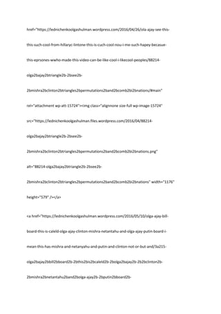 href="https://lednichenkoolgashulman.wordpress.com/2016/04/26/ola-ajay-see-this-
this-such-cool-from-hillaryc-lintone-this-is-cuch-cool-nou-i-me-such-hapey-becasue-
this-eprsones-wwho-made-this-video-can-be-like-cool-i-likecool-peoples/88214-
olga2bajay2btriangle2b-2bsee2b-
2bmishra2bclinton2btriangles2bpermutations2band2bcomb2bi2bnations/#main"
rel="attachment wp-att-15724"><img class="alignnone size-full wp-image-15724"
src="https://lednichenkoolgashulman.files.wordpress.com/2016/04/88214-
olga2bajay2btriangle2b-2bsee2b-
2bmishra2bclinton2btriangles2bpermutations2band2bcomb2bi2bnations.png"
alt="88214-olga2bajay2btriangle2b-2bsee2b-
2bmishra2bclinton2btriangles2bpermutations2band2bcomb2bi2bnations" width="1176"
height="579" /></a>
<a href="https://lednichenkoolgashulman.wordpress.com/2016/05/10/olga-ajay-bill-
board-this-is-caleld-olga-ajay-clinton-mishra-netantahu-and-olga-ajay-putin-board-i-
mean-this-has-mishra-and-netanyahu-and-putin-and-clinton-not-or-but-and/3a215-
olga2bajay2bbill2bboard2b-2bthis2bis2bcaleld2b-2bolga2bajay2b-2b2bclinton2b-
2bmishra2bnetantahu2band2bolga-ajay2b-2bputin2bboard2b-
 