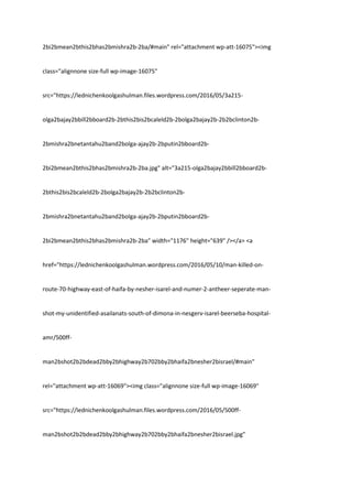 2bi2bmean2bthis2bhas2bmishra2b-2ba/#main" rel="attachment wp-att-16075"><img
class="alignnone size-full wp-image-16075"
src="https://lednichenkoolgashulman.files.wordpress.com/2016/05/3a215-
olga2bajay2bbill2bboard2b-2bthis2bis2bcaleld2b-2bolga2bajay2b-2b2bclinton2b-
2bmishra2bnetantahu2band2bolga-ajay2b-2bputin2bboard2b-
2bi2bmean2bthis2bhas2bmishra2b-2ba.jpg" alt="3a215-olga2bajay2bbill2bboard2b-
2bthis2bis2bcaleld2b-2bolga2bajay2b-2b2bclinton2b-
2bmishra2bnetantahu2band2bolga-ajay2b-2bputin2bboard2b-
2bi2bmean2bthis2bhas2bmishra2b-2ba" width="1176" height="639" /></a> <a
href="https://lednichenkoolgashulman.wordpress.com/2016/05/10/man-killed-on-
route-70-highway-east-of-haifa-by-nesher-isarel-and-numer-2-antheer-seperate-man-
shot-my-unidentified-asailanats-south-of-dimona-in-nesgerv-isarel-beerseba-hospital-
amr/500ff-
man2bshot2b2bdead2bby2bhighway2b702bby2bhaifa2bnesher2bisrael/#main"
rel="attachment wp-att-16069"><img class="alignnone size-full wp-image-16069"
src="https://lednichenkoolgashulman.files.wordpress.com/2016/05/500ff-
man2bshot2b2bdead2bby2bhighway2b702bby2bhaifa2bnesher2bisrael.jpg"
 