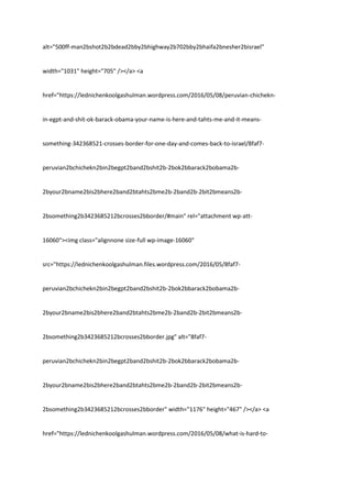 alt="500ff-man2bshot2b2bdead2bby2bhighway2b702bby2bhaifa2bnesher2bisrael"
width="1031" height="705" /></a> <a
href="https://lednichenkoolgashulman.wordpress.com/2016/05/08/peruvian-chichekn-
in-egpt-and-shit-ok-barack-obama-your-name-is-here-and-tahts-me-and-it-means-
something-342368521-crosses-border-for-one-day-and-comes-back-to-israel/8faf7-
peruvian2bchichekn2bin2begpt2band2bshit2b-2bok2bbarack2bobama2b-
2byour2bname2bis2bhere2band2btahts2bme2b-2band2b-2bit2bmeans2b-
2bsomething2b3423685212bcrosses2bborder/#main" rel="attachment wp-att-
16060"><img class="alignnone size-full wp-image-16060"
src="https://lednichenkoolgashulman.files.wordpress.com/2016/05/8faf7-
peruvian2bchichekn2bin2begpt2band2bshit2b-2bok2bbarack2bobama2b-
2byour2bname2bis2bhere2band2btahts2bme2b-2band2b-2bit2bmeans2b-
2bsomething2b3423685212bcrosses2bborder.jpg" alt="8faf7-
peruvian2bchichekn2bin2begpt2band2bshit2b-2bok2bbarack2bobama2b-
2byour2bname2bis2bhere2band2btahts2bme2b-2band2b-2bit2bmeans2b-
2bsomething2b3423685212bcrosses2bborder" width="1176" height="467" /></a> <a
href="https://lednichenkoolgashulman.wordpress.com/2016/05/08/what-is-hard-to-
 