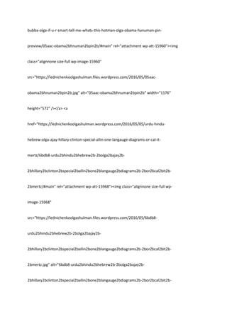 bubba-olga-if-u-r-smart-tell-me-whats-this-hotman-olga-obama-hanuman-pin-
preview/05aac-obama2bhnuman2bpin2b/#main" rel="attachment wp-att-15960"><img
class="alignnone size-full wp-image-15960"
src="https://lednichenkoolgashulman.files.wordpress.com/2016/05/05aac-
obama2bhnuman2bpin2b.jpg" alt="05aac-obama2bhnuman2bpin2b" width="1176"
height="572" /></a> <a
href="https://lednichenkoolgashulman.wordpress.com/2016/05/05/urdu-hindu-
hebrew-olga-ajay-hillary-clinton-special-allin-one-langauge-diagrams-or-cal-it-
mertz/6bdb8-urdu2bhindu2bhebrew2b-2bolga2bajay2b-
2bhillary2bclinton2bspecial2ballin2bone2blangauge2bdiagrams2b-2bor2bcal2bit2b-
2bmertz/#main" rel="attachment wp-att-15968"><img class="alignnone size-full wp-
image-15968"
src="https://lednichenkoolgashulman.files.wordpress.com/2016/05/6bdb8-
urdu2bhindu2bhebrew2b-2bolga2bajay2b-
2bhillary2bclinton2bspecial2ballin2bone2blangauge2bdiagrams2b-2bor2bcal2bit2b-
2bmertz.jpg" alt="6bdb8-urdu2bhindu2bhebrew2b-2bolga2bajay2b-
2bhillary2bclinton2bspecial2ballin2bone2blangauge2bdiagrams2b-2bor2bcal2bit2b-
 