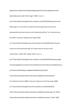 olga2bshulman2blednichenko2bajay2bolga2bajay2bmishra2bsong2bofsolomon2b-
2bwhich2bones2b" width="810" height="1089" /></a> <a
href="https://lednichenkoolgashulman.wordpress.com/2016/05/05/olga-obama-and-
bubba-olga-if-u-r-smart-tell-me-whats-this-hotman-olga-obama-hanuman-pin-
preview/eda2e-shiva-do-not-piss-me-off-motherfuckers/#main" rel="attachment wp-
att-15959"><img class="alignnone wp-image-15959"
src="https://lednichenkoolgashulman.files.wordpress.com/2016/05/eda2e-shiva-do-
not-piss-me-off-motherfuckers.jpg" alt="eda2e-shiva-do-not-piss-me-off-
motherfuckers" width="824" height="1035" /></a> <a
href="https://lednichenkoolgashulman.wordpress.com/2016/05/03/httpswww-google-
comsearchqolgaputinrussianhamonianum30espv2sourcelnmstbmischsaxved0ahukewii_n
jyr77mahwuco4khdivdq8q_auibygbbiw1366bih661imgrc/581d2-
hotman2bisarelies2bspecial2bforces2b-2bversus2bbb2bnetanyahoo/#main"
rel="attachment wp-att-15888"><img class="alignnone size-full wp-image-15888"
src="https://lednichenkoolgashulman.files.wordpress.com/2016/05/581d2-
hotman2bisarelies2bspecial2bforces2b-2bversus2bbb2bnetanyahoo.jpg" alt="581d2-
hotman2bisarelies2bspecial2bforces2b-2bversus2bbb2bnetanyahoo" width="1089"
 