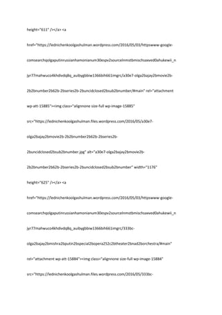 height="611" /></a> <a
href="https://lednichenkoolgashulman.wordpress.com/2016/05/03/httpswww-google-
comsearchqolgaputinrussianhamonianum30espv2sourcelnmstbmischsaxved0ahukewii_n
jyr77mahwuco4khdivdq8q_auibygbbiw1366bih661imgrc/a30e7-olga2bajay2bmovie2b-
2b2bnumber2b62b-2bseries2b-2buncidclosed2bsub2bnumber/#main" rel="attachment
wp-att-15885"><img class="alignnone size-full wp-image-15885"
src="https://lednichenkoolgashulman.files.wordpress.com/2016/05/a30e7-
olga2bajay2bmovie2b-2b2bnumber2b62b-2bseries2b-
2buncidclosed2bsub2bnumber.jpg" alt="a30e7-olga2bajay2bmovie2b-
2b2bnumber2b62b-2bseries2b-2buncidclosed2bsub2bnumber" width="1176"
height="625" /></a> <a
href="https://lednichenkoolgashulman.wordpress.com/2016/05/03/httpswww-google-
comsearchqolgaputinrussianhamonianum30espv2sourcelnmstbmischsaxved0ahukewii_n
jyr77mahwuco4khdivdq8q_auibygbbiw1366bih661imgrc/333bc-
olga2bajay2bmishra2bputin2bspecial2bopera252c2btheater2bnad2borchestra/#main"
rel="attachment wp-att-15884"><img class="alignnone size-full wp-image-15884"
src="https://lednichenkoolgashulman.files.wordpress.com/2016/05/333bc-
 