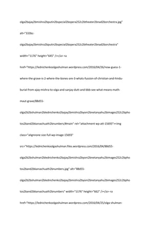 olga2bajay2bmishra2bputin2bspecial2bopera252c2btheater2bnad2borchestra.jpg"
alt="333bc-
olga2bajay2bmishra2bputin2bspecial2bopera252c2btheater2bnad2borchestra"
width="1176" height="645" /></a> <a
href="https://lednichenkoolgashulman.wordpress.com/2016/04/26/now-guess-1-
where-the-grave-is-2-where-the-bones-are-3-whats-fussion-of-christian-and-hindu-
burial-from-ajay-mishra-to-olga-and-sanjay-dutt-and-bbb-see-what-means-math-
maut-grave/88d55-
olga2b2bshulman2blednichenko2bajay2bmishra2byoni2bnetanyahu2bimages252c2bpho
tos2band2bkarvachuath2bnumbers/#main" rel="attachment wp-att-15693"><img
class="alignnone size-full wp-image-15693"
src="https://lednichenkoolgashulman.files.wordpress.com/2016/04/88d55-
olga2b2bshulman2blednichenko2bajay2bmishra2byoni2bnetanyahu2bimages252c2bpho
tos2band2bkarvachuath2bnumbers.jpg" alt="88d55-
olga2b2bshulman2blednichenko2bajay2bmishra2byoni2bnetanyahu2bimages252c2bpho
tos2band2bkarvachuath2bnumbers" width="1176" height="662" /></a> <a
href="https://lednichenkoolgashulman.wordpress.com/2016/04/25/olga-shulman-
 