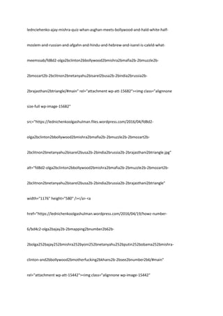 lednciehenko-ajay-mishra-quiz-whan-asghan-meets-bollywood-and-hald-white-half-
moslem-and-russian-and-afgahn-and-hindu-and-hebrew-and-isarel-is-caleld-what-
meemssab/fd8d2-olga2bclinton2bbollywood2bmishra2bmafia2b-2bmuzzle2b-
2bmozart2b-2bclitnon2bnetanyahu2bisarel2busa2b-2bindia2brussia2b-
2brajasthani2btriangle/#main" rel="attachment wp-att-15682"><img class="alignnone
size-full wp-image-15682"
src="https://lednichenkoolgashulman.files.wordpress.com/2016/04/fd8d2-
olga2bclinton2bbollywood2bmishra2bmafia2b-2bmuzzle2b-2bmozart2b-
2bclitnon2bnetanyahu2bisarel2busa2b-2bindia2brussia2b-2brajasthani2btriangle.jpg"
alt="fd8d2-olga2bclinton2bbollywood2bmishra2bmafia2b-2bmuzzle2b-2bmozart2b-
2bclitnon2bnetanyahu2bisarel2busa2b-2bindia2brussia2b-2brajasthani2btriangle"
width="1176" height="580" /></a> <a
href="https://lednichenkoolgashulman.wordpress.com/2016/04/19/howz-number-
6/bd4c2-olga2bajay2b-2bmapping2bnumber2b62b-
2bolga252bajay252bmishra252byoni252bnetanyahu252bputin252bobama252bmishra-
clinton-and2bbollywood2bmotherfucking2bkhans2b-2bsee2bnumber2b6/#main"
rel="attachment wp-att-15442"><img class="alignnone wp-image-15442"
 