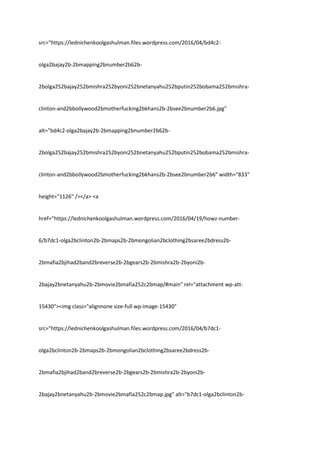 src="https://lednichenkoolgashulman.files.wordpress.com/2016/04/bd4c2-
olga2bajay2b-2bmapping2bnumber2b62b-
2bolga252bajay252bmishra252byoni252bnetanyahu252bputin252bobama252bmishra-
clinton-and2bbollywood2bmotherfucking2bkhans2b-2bsee2bnumber2b6.jpg"
alt="bd4c2-olga2bajay2b-2bmapping2bnumber2b62b-
2bolga252bajay252bmishra252byoni252bnetanyahu252bputin252bobama252bmishra-
clinton-and2bbollywood2bmotherfucking2bkhans2b-2bsee2bnumber2b6" width="833"
height="1126" /></a> <a
href="https://lednichenkoolgashulman.wordpress.com/2016/04/19/howz-number-
6/b7dc1-olga2bclinton2b-2bmaps2b-2bmongolian2bclothing2bsaree2bdress2b-
2bmafia2bjihad2band2breverse2b-2bgears2b-2bmishra2b-2byoni2b-
2bajay2bnetanyahu2b-2bmovie2bmafia252c2bmap/#main" rel="attachment wp-att-
15430"><img class="alignnone size-full wp-image-15430"
src="https://lednichenkoolgashulman.files.wordpress.com/2016/04/b7dc1-
olga2bclinton2b-2bmaps2b-2bmongolian2bclothing2bsaree2bdress2b-
2bmafia2bjihad2band2breverse2b-2bgears2b-2bmishra2b-2byoni2b-
2bajay2bnetanyahu2b-2bmovie2bmafia252c2bmap.jpg" alt="b7dc1-olga2bclinton2b-
 