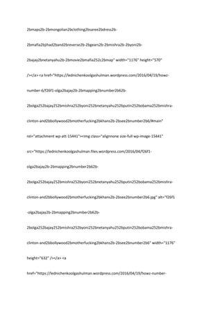 2bmaps2b-2bmongolian2bclothing2bsaree2bdress2b-
2bmafia2bjihad2band2breverse2b-2bgears2b-2bmishra2b-2byoni2b-
2bajay2bnetanyahu2b-2bmovie2bmafia252c2bmap" width="1176" height="570"
/></a> <a href="https://lednichenkoolgashulman.wordpress.com/2016/04/19/howz-
number-6/f26f1-olga2bajay2b-2bmapping2bnumber2b62b-
2bolga252bajay252bmishra252byoni252bnetanyahu252bputin252bobama252bmishra-
clinton-and2bbollywood2bmotherfucking2bkhans2b-2bsee2bnumber2b6/#main"
rel="attachment wp-att-15441"><img class="alignnone size-full wp-image-15441"
src="https://lednichenkoolgashulman.files.wordpress.com/2016/04/f26f1-
olga2bajay2b-2bmapping2bnumber2b62b-
2bolga252bajay252bmishra252byoni252bnetanyahu252bputin252bobama252bmishra-
clinton-and2bbollywood2bmotherfucking2bkhans2b-2bsee2bnumber2b6.jpg" alt="f26f1
-olga2bajay2b-2bmapping2bnumber2b62b-
2bolga252bajay252bmishra252byoni252bnetanyahu252bputin252bobama252bmishra-
clinton-and2bbollywood2bmotherfucking2bkhans2b-2bsee2bnumber2b6" width="1176"
height="632" /></a> <a
href="https://lednichenkoolgashulman.wordpress.com/2016/04/19/howz-number-
 