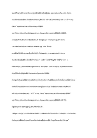 6/dd3f6-ansd2bwhich2bnumber2bis2bthis2b-2bolga-ajay-netanyahu-putin-items-
2b32bor2bis2bit2b62bor2b92bmaybe/#main" rel="attachment wp-att-15439"><img
class="alignnone size-full wp-image-15439"
src="https://lednichenkoolgashulman.files.wordpress.com/2016/04/dd3f6-
ansd2bwhich2bnumber2bis2bthis2b-2bolga-ajay-netanyahu-putin-items-
2b32bor2bis2bit2b62bor2b92bmaybe.jpg" alt="dd3f6-
ansd2bwhich2bnumber2bis2bthis2b-2bolga-ajay-netanyahu-putin-items-
2b32bor2bis2bit2b62bor2b92bmaybe" width="1176" height="661" /></a> <a
href="https://lednichenkoolgashulman.wordpress.com/2016/04/19/howz-number-
6/4c726-olga2bajay2b-2bmapping2bnumber2b62b-
2bolga252bajay252bmishra252byoni252bnetanyahu252bputin252bobama252bmishra-
clinton-and2bbollywood2bmotherfucking2bkhans2b-2bsee2bnumber2b6/#main"
rel="attachment wp-att-15437"><img class="alignnone size-full wp-image-15437"
src="https://lednichenkoolgashulman.files.wordpress.com/2016/04/4c726-
olga2bajay2b-2bmapping2bnumber2b62b-
2bolga252bajay252bmishra252byoni252bnetanyahu252bputin252bobama252bmishra-
clinton-and2bbollywood2bmotherfucking2bkhans2b-2bsee2bnumber2b6.jpg"
 