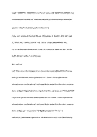 blogID=4538847393408967423#editor/target=post;postID=5272740302954932646;o
nPublishedMenu=allposts;onClosedMenu=allposts;postNum=0;src=postname</a>
[youtube http://youtube.com/w/?v=Xuckaysdmr4]
FROM AJAY MISHRA CHALLENGE TO ALL - MEANS ALL - SHOW ME - ONE SLOT AND
ACT MORE MILTI PRONGED THAN THIS - PRIME MINISTER NETANYAHU AND
PRESIDENT OBAMA AND PRESDIENT CLINTON - AND OLGA MEEMSAA AND SANJAY
DUTT - SANJAY -MAFIA PLUS IIT MEANS
<a href="<a
href="https://lednichenkoolgashulman.files.wordpress.com/2016/05/95bff-sanjay-
dutt-ajay-mishra-maps-and-diagrams-this-has-1-india-2-russia-right-outside-
saintpetersburg-naval-academy-3-bollywood-4-ajay-sanjay-links-5-mystery-suspense-
drama-and.jpg">https://lednichenkoolgashulman.files.wordpress.com/2016/05/95bff-
sanjay-dutt-ajay-mishra-maps-and-diagrams-this-has-1-india-2-russia-right-outside-
saintpetersburg-naval-academy-3-bollywood-4-ajay-sanjay-links-5-mystery-suspense-
drama-and.jpg</a>" imageanchor="1" ><img border="0" src="<a
href="https://lednichenkoolgashulman.files.wordpress.com/2016/05/95bff-sanjay-
 