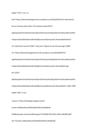 height="570" /></a> <a
href="https://lednichenkoolgashulman.wordpress.com/2016/04/23/l-for-lednichenko-
for-lor-lucknow-whats-other-l-for-beisdes-london/2971f-
olga2bajay2bmishra2bnetanyahu2byoni2bnetanyahu2bajay2bmishra2bcasablanca2bfro
m2bparis2band2btel2baviv2bto2bafghanistan2bbamiyan2b-2bnew2bdelhi/#main"
rel="attachment wp-att-15584"><img class="alignnone size-full wp-image-15584"
src="https://lednichenkoolgashulman.files.wordpress.com/2016/04/2971f-
olga2bajay2bmishra2bnetanyahu2byoni2bnetanyahu2bajay2bmishra2bcasablanca2bfro
m2bparis2band2btel2baviv2bto2bafghanistan2bbamiyan2b-2bnew2bdelhi.jpg"
alt="2971f-
olga2bajay2bmishra2bnetanyahu2byoni2bnetanyahu2bajay2bmishra2bcasablanca2bfro
m2bparis2band2btel2baviv2bto2bafghanistan2bbamiyan2b-2bnew2bdelhi" width="800"
height="600" /></a>
<img src="https://mailfoogae.appspot.com/t?
sender=aYWpheWluc2VhZDAzQGdtYWlsLmNvbQ%3D
%3D&amp;type=zerocontent&amp;guid=7518e99f-b554-481c-b9da-f1db382fce06"
alt="t?sender=aYWpheWluc2VhZDAzQGdtYWlsLmNvbQ%3D
 