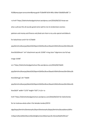 %3D&amp;type=zerocontent&amp;guid=7518e99f-b554-481c-b9da-f1db382fce06" />ᐧ
<a href="https://lednichenkoolgashulman.wordpress.com/2016/04/23/i-know-we-
ahve-a-phrase-this-all-sounds-greek-tome-well-to-me-its-londonistan-ecomes-
pakistan-and-money-and-finance-and-jihad-som-here-is-my-urdu-special-and-bbtw-b-
for-balochistan-and-h-for-h/7deb9-
ajay2bmishra2bsanjay2bdutt2b22bpoint2b42bu2bcan2bwatch2bthe2bnews2bin2bless2b
than2b24/#main" rel="attachment wp-att-15596"><img class="alignnone size-full wp-
image-15596"
src="https://lednichenkoolgashulman.files.wordpress.com/2016/04/7deb9-
ajay2bmishra2bsanjay2bdutt2b22bpoint2b42bu2bcan2bwatch2bthe2bnews2bin2bless2b
than2b24.jpg" alt="7deb9-
ajay2bmishra2bsanjay2bdutt2b22bpoint2b42bu2bcan2bwatch2bthe2bnews2bin2bless2b
than2b24" width="1176" height="619" /></a> <a
href="https://lednichenkoolgashulman.wordpress.com/2016/04/23/l-for-lednichenko-
for-lor-lucknow-whats-other-l-for-beisdes-london/2971f-
olga2bajay2bmishra2bnetanyahu2byoni2bnetanyahu2bajay2bmishra2bcasablanca2bfro
m2bparis2band2btel2baviv2bto2bafghanistan2bbamiyan2b-2bnew2bdelhi/#main"
 