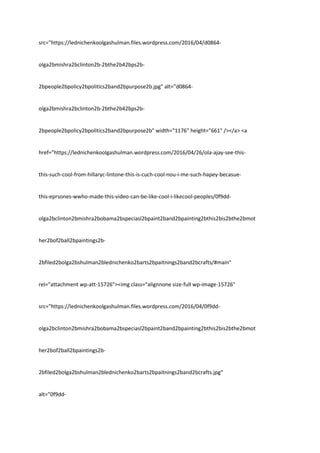 src="https://lednichenkoolgashulman.files.wordpress.com/2016/04/d0864-
olga2bmishra2bclinton2b-2bthe2b42bps2b-
2bpeople2bpolicy2bpolitics2band2bpurpose2b.jpg" alt="d0864-
olga2bmishra2bclinton2b-2bthe2b42bps2b-
2bpeople2bpolicy2bpolitics2band2bpurpose2b" width="1176" height="661" /></a> <a
href="https://lednichenkoolgashulman.wordpress.com/2016/04/26/ola-ajay-see-this-
this-such-cool-from-hillaryc-lintone-this-is-cuch-cool-nou-i-me-such-hapey-becasue-
this-eprsones-wwho-made-this-video-can-be-like-cool-i-likecool-peoples/0f9dd-
olga2bclinton2bmishra2bobama2bspeciasl2bpaint2band2bpainting2bthis2bis2bthe2bmot
her2bof2ball2bpaintings2b-
2bfiled2bolga2bshulman2blednichenko2barts2bpaitnings2band2bcrafts/#main"
rel="attachment wp-att-15726"><img class="alignnone size-full wp-image-15726"
src="https://lednichenkoolgashulman.files.wordpress.com/2016/04/0f9dd-
olga2bclinton2bmishra2bobama2bspeciasl2bpaint2band2bpainting2bthis2bis2bthe2bmot
her2bof2ball2bpaintings2b-
2bfiled2bolga2bshulman2blednichenko2barts2bpaitnings2band2bcrafts.jpg"
alt="0f9dd-
 