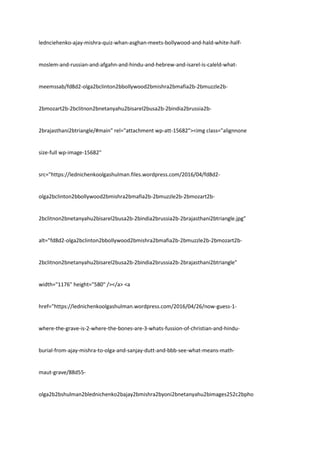 lednciehenko-ajay-mishra-quiz-whan-asghan-meets-bollywood-and-hald-white-half-
moslem-and-russian-and-afgahn-and-hindu-and-hebrew-and-isarel-is-caleld-what-
meemssab/fd8d2-olga2bclinton2bbollywood2bmishra2bmafia2b-2bmuzzle2b-
2bmozart2b-2bclitnon2bnetanyahu2bisarel2busa2b-2bindia2brussia2b-
2brajasthani2btriangle/#main" rel="attachment wp-att-15682"><img class="alignnone
size-full wp-image-15682"
src="https://lednichenkoolgashulman.files.wordpress.com/2016/04/fd8d2-
olga2bclinton2bbollywood2bmishra2bmafia2b-2bmuzzle2b-2bmozart2b-
2bclitnon2bnetanyahu2bisarel2busa2b-2bindia2brussia2b-2brajasthani2btriangle.jpg"
alt="fd8d2-olga2bclinton2bbollywood2bmishra2bmafia2b-2bmuzzle2b-2bmozart2b-
2bclitnon2bnetanyahu2bisarel2busa2b-2bindia2brussia2b-2brajasthani2btriangle"
width="1176" height="580" /></a> <a
href="https://lednichenkoolgashulman.wordpress.com/2016/04/26/now-guess-1-
where-the-grave-is-2-where-the-bones-are-3-whats-fussion-of-christian-and-hindu-
burial-from-ajay-mishra-to-olga-and-sanjay-dutt-and-bbb-see-what-means-math-
maut-grave/88d55-
olga2b2bshulman2blednichenko2bajay2bmishra2byoni2bnetanyahu2bimages252c2bpho
 