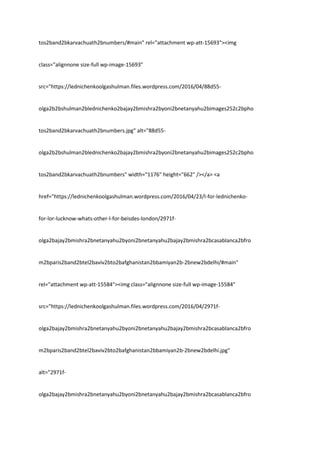 tos2band2bkarvachuath2bnumbers/#main" rel="attachment wp-att-15693"><img
class="alignnone size-full wp-image-15693"
src="https://lednichenkoolgashulman.files.wordpress.com/2016/04/88d55-
olga2b2bshulman2blednichenko2bajay2bmishra2byoni2bnetanyahu2bimages252c2bpho
tos2band2bkarvachuath2bnumbers.jpg" alt="88d55-
olga2b2bshulman2blednichenko2bajay2bmishra2byoni2bnetanyahu2bimages252c2bpho
tos2band2bkarvachuath2bnumbers" width="1176" height="662" /></a> <a
href="https://lednichenkoolgashulman.wordpress.com/2016/04/23/l-for-lednichenko-
for-lor-lucknow-whats-other-l-for-beisdes-london/2971f-
olga2bajay2bmishra2bnetanyahu2byoni2bnetanyahu2bajay2bmishra2bcasablanca2bfro
m2bparis2band2btel2baviv2bto2bafghanistan2bbamiyan2b-2bnew2bdelhi/#main"
rel="attachment wp-att-15584"><img class="alignnone size-full wp-image-15584"
src="https://lednichenkoolgashulman.files.wordpress.com/2016/04/2971f-
olga2bajay2bmishra2bnetanyahu2byoni2bnetanyahu2bajay2bmishra2bcasablanca2bfro
m2bparis2band2btel2baviv2bto2bafghanistan2bbamiyan2b-2bnew2bdelhi.jpg"
alt="2971f-
olga2bajay2bmishra2bnetanyahu2byoni2bnetanyahu2bajay2bmishra2bcasablanca2bfro
 