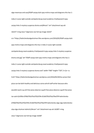 olga-meemsaa-and-sanj/95bff-sanjay-dutt-ajay-mishra-maps-and-diagrams-this-has-1-
india-2-russia-right-outside-saintpetersburg-naval-academy-3-bollywood-4-ajay-
sanjay-links-5-mystery-suspense-drama-and/#main" rel="attachment wp-att-
16223"><img class="alignnone size-full wp-image-16223"
src="https://lednichenkoolgashulman.files.wordpress.com/2016/05/95bff-sanjay-dutt-
ajay-mishra-maps-and-diagrams-this-has-1-india-2-russia-right-outside-
saintpetersburg-naval-academy-3-bollywood-4-ajay-sanjay-links-5-mystery-suspense-
drama-and.jpg" alt="95bff-sanjay-dutt-ajay-mishra-maps-and-diagrams-this-has-1-
india-2-russia-right-outside-saintpetersburg-naval-academy-3-bollywood-4-ajay-
sanjay-links-5-mystery-suspense-drama-and" width="960" height="720" /></a> <a
href="https://lednichenkoolgashulman.wordpress.com/2016/05/20/lice-prove-that-
pizza-can-be-both-healthy-and-delicious-sonia-ashraf-staff-writer-because-who-
wouldnt-want-a-g-uilt-free-pizza-observe-a-guilt-free-pizza-observe-a-guilt-free-pizza-
ive-said-it/e5f0d-d790d795d79cd792d794-d7a9d795d79cd79ed79f-lednichenko-
d790d795d79cd792d794-d7a9d795d79cd79ed79f-lednichenko-olga-olga-lednichenko-
olya-olga-shulman-lednich1/#main" rel="attachment wp-att-16200"><img
class="alignnone size-full wp-image-16200"
 