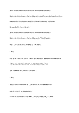 2bone2bslot2band2bact2bmore2bmilti2b2bpronged2bthan2bthis2b-
2bprime2bminister2bnetanyahu2band2bpr.jpg">https://lednichenkoolgashulman.files.w
ordpress.com/2016/05/60c3b-from2bajay2bmishra2bchallenge2bto2ball2b-
2bmeans2ball2b-2bshow2bme2b-
2bone2bslot2band2bact2bmore2bmilti2b2bpronged2bthan2bthis2b-
2bprime2bminister2bnetanyahu2band2bpr.jpg</a>" /></a>
FROM AJAY MISHRA CHALLENGE TO ALL - MEANS ALL
&nbsp;
- SHOW ME - ONE SLOT AND ACT MORE MILTI PRONGED THAN THIS - PRIME MINISTER
NETANYAHU AND PRESIDENT OBAMA AND PRESDIENT CLINTON -
AND OLGA MEEMSAA B AND SANJAY DUTT -
&nbsp;
SANJAY -BHAI ->MAFIA PLUS IIT MEANS ? IT MEANS SANJAY WHAT ?
<a href="https://1.bp.blogspot.com/-
mvwNtEeOudU/V0BJ2fZMmQI/AAAAAAAAWyM/1N050opIM_w6nvlK3rO-
 