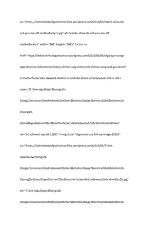 src="https://lednichenkoolgashulman.files.wordpress.com/2016/05/eda2e-shiva-do-
not-piss-me-off-motherfuckers.jpg" alt="eda2e-shiva-do-not-piss-me-off-
motherfuckers" width="808" height="1015" /></a> <a
href="https://lednichenkoolgashulman.wordpress.com/2016/05/04/olga-ajay-songs-
olga-shulman-lednichenko-hillary-clinton-ajay-mishra-bill-clinton-song-and-yes-drumf-
is-motherfuckerslike-dawood-ibrahim-is-and-like-khans-of-bollywood-shit-is-shit-i-
cover-t/717ee-olga2bajay2bsongs2b-
2bolga2bshulman2blednichenko2bhillary2bclinton2bajay2bmishra2bbill2bclinton2b-
2bsong2b-
2band2byes2bdrumf2bis2bmotherfuckerslike2bdawood2bibrahim2bis2b/#main"
rel="attachment wp-att-15951"><img class="alignnone size-full wp-image-15951"
src="https://lednichenkoolgashulman.files.wordpress.com/2016/05/717ee-
olga2bajay2bsongs2b-
2bolga2bshulman2blednichenko2bhillary2bclinton2bajay2bmishra2bbill2bclinton2b-
2bsong2b-2band2byes2bdrumf2bis2bmotherfuckerslike2bdawood2bibrahim2bis2b.jpg"
alt="717ee-olga2bajay2bsongs2b-
2bolga2bshulman2blednichenko2bhillary2bclinton2bajay2bmishra2bbill2bclinton2b-
 