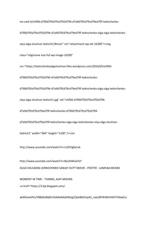 ive-said-it/e5f0d-d790d795d79cd792d794-d7a9d795d79cd79ed79f-lednichenko-
d790d795d79cd792d794-d7a9d795d79cd79ed79f-lednichenko-olga-olga-lednichenko-
olya-olga-shulman-lednich1/#main" rel="attachment wp-att-16200"><img
class="alignnone size-full wp-image-16200"
src="https://lednichenkoolgashulman.files.wordpress.com/2016/05/e5f0d-
d790d795d79cd792d794-d7a9d795d79cd79ed79f-lednichenko-
d790d795d79cd792d794-d7a9d795d79cd79ed79f-lednichenko-olga-olga-lednichenko-
olya-olga-shulman-lednich1.jpg" alt="e5f0d-d790d795d79cd792d794-
d7a9d795d79cd79ed79f-lednichenko-d790d795d79cd792d794-
d7a9d795d79cd79ed79f-lednichenko-olga-olga-lednichenko-olya-olga-shulman-
lednich1" width="964" height="1100" /></a>
http://www.youtube.com/watch?v=rcQYYg0ynuk
http://www.youtube.com/watch?v=8yv5kMuk31Y
OLGA SHULMAN LEDNICHENKO SANJAY DUTT MOVIE - POSTER - LAMHAA MEANS
MOMENT IN TIME - THANKS, AJAY MISHRA
<a href="https://3.bp.blogspot.com/-
ak4lGiswVXc/V0BdSeMj6FI/AAAAAAAAWzg/Cjbe86ZmjxAS_rxprjNFlK46hHHbY7GbwCLc
 