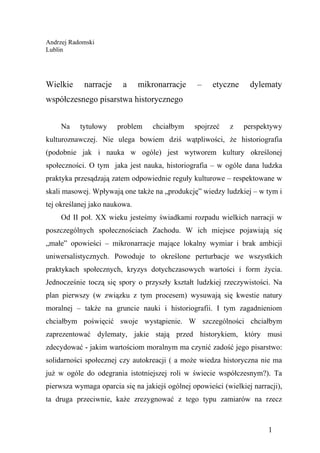 Andrzej Radomski
Lublin




Wielkie     narracje     a     mikronarracje     –    etyczne     dylematy
współczesnego pisarstwa historycznego


     Na    tytułowy    problem     chciałbym    spojrzeć    z   perspektywy
kulturoznawczej. Nie ulega bowiem dziś wątpliwości, że historiografia
(podobnie jak i nauka w ogóle) jest wytworem kultury określonej
społeczności. O tym jaka jest nauka, historiografia – w ogóle dana ludzka
praktyka przesądzają zatem odpowiednie reguły kulturowe – respektowane w
skali masowej. Wpływają one także na „produkcję” wiedzy ludzkiej – w tym i
tej określanej jako naukowa.
     Od II poł. XX wieku jesteśmy świadkami rozpadu wielkich narracji w
poszczególnych społecznościach Zachodu. W ich miejsce pojawiają się
„małe” opowieści – mikronarracje mające lokalny wymiar i brak ambicji
uniwersalistycznych. Powoduje to określone perturbacje we wszystkich
praktykach społecznych, kryzys dotychczasowych wartości i form życia.
Jednocześnie toczą się spory o przyszły kształt ludzkiej rzeczywistości. Na
plan pierwszy (w związku z tym procesem) wysuwają się kwestie natury
moralnej – także na gruncie nauki i historiografii. I tym zagadnieniom
chciałbym poświęcić swoje wystąpienie. W szczególności chciałbym
zaprezentować dylematy, jakie stają przed historykiem, który musi
zdecydować - jakim wartościom moralnym ma czynić zadość jego pisarstwo:
solidarności społecznej czy autokreacji ( a może wiedza historyczna nie ma
już w ogóle do odegrania istotniejszej roli w świecie współczesnym?). Ta
pierwsza wymaga oparcia się na jakiejś ogólnej opowieści (wielkiej narracji),
ta druga przeciwnie, każe zrezygnować z tego typu zamiarów na rzecz



                                                                        1
 