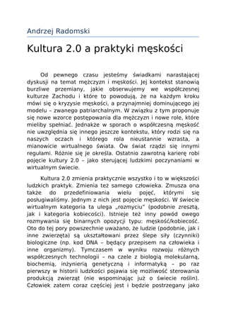 Andrzej Radomski

Kultura 2.0 a praktyki męskości

     Od pewnego czasu jesteśmy świadkami narastającej
dyskusji na temat mężczyzn i męskości. Jej kontekst stanowią
burzliwe przemiany, jakie obserwujemy we współczesnej
kulturze Zachodu i które to powodują, że na każdym kroku
mówi się o kryzysie męskości, a przynajmniej dominującego jej
modelu – zwanego patriarchalnym. W związku z tym proponuje
się nowe wzorce postępowania dla mężczyzn i nowe role, które
mieliby spełniać. Jednakże w sporach o współczesną męskość
nie uwzględnia się innego jeszcze kontekstu, który rodzi się na
naszych oczach i którego rola nieustannie wzrasta, a
mianowicie wirtualnego świata. Ów świat rządzi się innymi
regułami. Różnie się je określa. Ostatnio zawrotną karierę robi
pojęcie kultury 2.0 – jako sterującej ludzkimi poczynaniami w
wirtualnym świecie.

     Kultura 2.0 zmienia praktycznie wszystko i to w większości
ludzkich praktyk. Zmienia też samego człowieka. Zmusza ona
także do      przedefiniowania    wielu   pojęć,  którymi   się
posługiwaliśmy. Jednym z nich jest pojęcie męskości. W świecie
wirtualnym kategoria ta ulega „rozmyciu” (podobnie zresztą,
jak i kategoria kobiecości). Istnieje też inny powód owego
rozmywania się binarnych opozycji typu: męskość/kobiecość.
Oto do tej pory powszechnie uważano, że ludzie (podobnie, jak i
inne zwierzęta) są ukształtowani przez ślepe siły (czynniki)
biologiczne (np. kod DNA – będący przepisem na człowieka i
inne organizmy). Tymczasem w wyniku rozwoju różnych
współczesnych technologii – na czele z biologią molekularną,
biochemią, inżynierią genetyczną i informatyką – po raz
pierwszy w historii ludzkości pojawia się możliwość sterowania
produkcją zwierząt (nie wspominając już o świecie roślin).
Człowiek zatem coraz częściej jest i będzie postrzegany jako
 