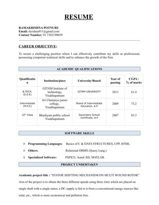 RESUME
RAMAKRISHNA POTNURU
Email: rkrishna911@gmail.com
Contact Number: 91 7382190039
CAREER OBJECTIVE:
To secure a challenging position where I can effectively contribute my skills as professional,
possessing competent technical skills and to enhance the growth of the firm
ACADEMIC QUALIFICATIONS
Qualificatio
n
Institution/place University/Board
Year of
passing
CGPA /
% of marks
B.TECH.
(E.E.E)
GITAM Institute of
technology,
Visakhapatnam
GITAM UNIVERSITY 2013 61.4
Intermediate
(M.P.C)
Sri Chaitanya junior
college,
Visakhapatnam
Board of Intermediate
Education, A.P
2009 73.2
10th
Class Bhashyam public school
Visakhapatnam
Secondary School
Certificate, A.P
2007 65.3
SOFTWARE SKILLS
 Programming Languages: Basics of C & DATA STRUCTURES, CPP, HTML
 Others: Relational DBMS (Query Lang.)
 Specialized Software: PSPICE, AutoCAD, MATLAB.
PROJECT UNDERTAKEN
Academic project title : “STATOR SHIFTING MECHANISM ON MULTI WOUND ROTOR”
Aim of the project is to obtain the three different speeds using three rotor which are placed on
single shaft with a single stator, a DC supply is fed to it from a conventional energy sources like
solar..etc., which is more economical and pollution free.
 
