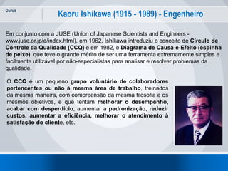 Gurus
12
Kaoru Ishikawa (1915 - 1989) - Engenheiro
Em conjunto com a JUSE (Union of Japanese Scientists and Engineers -
www.juse.or.jp/e/index.html), em 1962, Ishikawa introduziu o conceito de Círculo de
Controle da Qualidade (CCQ) e em 1982, o Diagrama de Causa-e-Efeito (espinha
de peixe), que teve o grande mérito de ser uma ferramenta extremamente simples e
facilmente utilizável por não-especialistas para analisar e resolver problemas da
qualidade.
O CCQ é um pequeno grupo voluntário de colaboradores
pertencentes ou não à mesma área de trabalho, treinados
da mesma maneira, com compreensão da mesma filosofia e os
mesmos objetivos, e que tentam melhorar o desempenho,
acabar com desperdício, aumentar a padronização, reduzir
custos, aumentar a eficiência, melhorar o atendimento à
satisfação do cliente, etc.
 