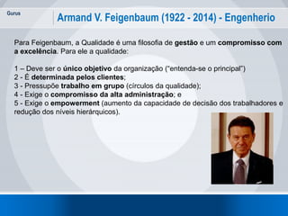 Gurus
14
Armand V. Feigenbaum (1922 - 2014) - Engenherio
Para Feigenbaum, a Qualidade é uma filosofia de gestão e um compromisso com
a excelência. Para ele a qualidade:
1 – Deve ser o único objetivo da organização (“entenda-se o principal”)
2 - É determinada pelos clientes;
3 - Pressupõe trabalho em grupo (círculos da qualidade);
4 - Exige o compromisso da alta administração; e
5 - Exige o empowerment (aumento da capacidade de decisão dos trabalhadores e
redução dos níveis hierárquicos).
 
