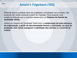 Gurus
15
Armand V. Feigenbaum (1922)
Defende que a qualidade deve ser projetada e introjetada nos produtos, não
podendo ser obtida somente a partir da inspeção. Para amparar esta
exigência defende que a empresa desenvolva um Sistema de Gestão da
Qualidade (SGQ).
Define um Sistema de Qualidade Total como a combinação de toda estrutura
da organização, a partir de documentação formal e controlada, em prol da
produção com vistas assegurar a satisfação dos clientes e o controle de
custos.
 