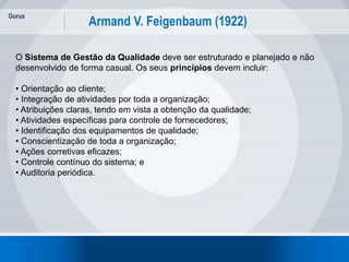 Gurus
16
Armand V. Feigenbaum (1922)
O Sistema de Gestão da Qualidade deve ser estruturado e planejado e não
desenvolvido de forma casual. Os seus princípios devem incluir:
• Orientação ao cliente;
• Integração de atividades por toda a organização;
• Atribuições claras, tendo em vista a obtenção da qualidade;
• Atividades específicas para controle de fornecedores;
• Identificação dos equipamentos de qualidade;
• Conscientização de toda a organização;
• Ações corretivas eficazes;
• Controle contínuo do sistema; e
• Auditoria periódica.
 