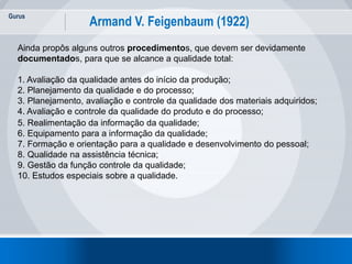 Gurus
17
Armand V. Feigenbaum (1922)
Ainda propôs alguns outros procedimentos, que devem ser devidamente
documentados, para que se alcance a qualidade total:
1. Avaliação da qualidade antes do início da produção;
2. Planejamento da qualidade e do processo;
3. Planejamento, avaliação e controle da qualidade dos materiais adquiridos;
4. Avaliação e controle da qualidade do produto e do processo;
5. Realimentação da informação da qualidade;
6. Equipamento para a informação da qualidade;
7. Formação e orientação para a qualidade e desenvolvimento do pessoal;
8. Qualidade na assistência técnica;
9. Gestão da função controle da qualidade;
10. Estudos especiais sobre a qualidade.
 