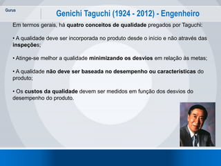 Gurus
18
Genichi Taguchi (1924 - 2012) - Engenheiro
Em termos gerais, há quatro conceitos de qualidade pregados por Taguchi:
• A qualidade deve ser incorporada no produto desde o início e não através das
inspeções;
• Atinge-se melhor a qualidade minimizando os desvios em relação às metas;
• A qualidade não deve ser baseada no desempenho ou características do
produto;
• Os custos da qualidade devem ser medidos em função dos desvios do
desempenho do produto.
 
