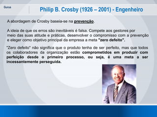 Gurus
19
Philip B. Crosby (1926 – 2001) - Engenheiro
A abordagem de Crosby baseia-se na prevenção.
A ideia de que os erros são inevitáveis é falsa. Compete aos gestores por
meio das suas atitude e práticas, desenvolver o compromisso com a prevenção
e eleger como objetivo principal da empresa a meta "zero defeito".
"Zero defeito" não significa que o produto tenha de ser perfeito, mas que todos
os colaboradores da organização estão comprometidos em produzir com
perfeição desde o primeiro processo, ou seja, é uma meta a ser
incessantemente perseguida.
 