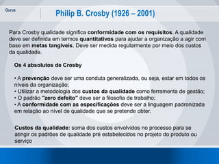 Gurus
21
Philip B. Crosby (1926 – 2001)
Para Crosby qualidade significa conformidade com os requisitos. A qualidade
deve ser definida em termos quantitativos para ajudar a organização a agir com
base em metas tangíveis. Deve ser medida regularmente por meio dos custos
da qualidade.
Os 4 absolutos de Crosby
• A prevenção deve ser uma conduta generalizada, ou seja, estar em todos os
níveis da organização;
• Utilizar a metodologia dos custos da qualidade como ferramenta de gestão;
• O padrão "zero defeito" deve ser a filosofia de trabalho;
• A conformidade com as especificações deve ser a linguagem padronizada
em relação ao nível de qualidade que se pretende obter.
Custos da qualidade: soma dos custos envolvidos no processo para se
atingir os padrões de qualidade pré estabelecidos no projeto do produto ou
serviço
 