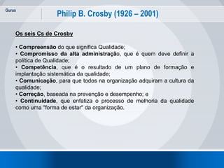 Gurus
22
Philip B. Crosby (1926 – 2001)
Os seis Cs de Crosby
• Compreensão do que significa Qualidade;
• Compromisso da alta administração, que é quem deve definir a
política de Qualidade;
• Competência, que é o resultado de um plano de formação e
implantação sistemática da qualidade;
• Comunicação, para que todos na organização adquiram a cultura da
qualidade;
• Correção, baseada na prevenção e desempenho; e
• Continuidade, que enfatiza o processo de melhoria da qualidade
como uma "forma de estar" da organização.
 