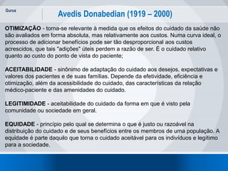 Gurus
27
Avedis Donabedian (1919 – 2000)
OTIMIZAÇÃO - torna-se relevante à medida que os efeitos do cuidado da saúde não
são avaliados em forma absoluta, mas relativamente aos custos. Numa curva ideal, o
processo de adicionar benefícios pode ser tão desproporcional aos custos
acrescidos, que tais "adições" úteis perdem a razão de ser. É o cuidado relativo
quanto ao custo do ponto de vista do paciente;
ACEITABILIDADE - sinônimo de adaptação do cuidado aos desejos, expectativas e
valores dos pacientes e de suas famílias. Depende da efetividade, eficiência e
otimização, além da acessibilidade do cuidado, das características da relação
médico-paciente e das amenidades do cuidado.
LEGITIMIDADE - aceitabilidade do cuidado da forma em que é visto pela
comunidade ou sociedade em geral.
EQUIDADE - princípio pelo qual se determina o que é justo ou razoável na
distribuição do cuidado e de seus benefícios entre os membros de uma população. A
equidade é parte daquilo que torna o cuidado aceitável para os indivíduos e legítimo
para a sociedade.
 